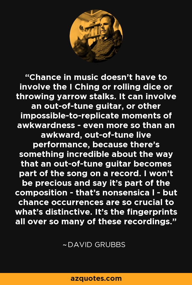 Chance in music doesn't have to involve the I Ching or rolling dice or throwing yarrow stalks. It can involve an out-of-tune guitar, or other impossible-to-replicate moments of awkwardness - even more so than an awkward, out-of-tune live performance, because there's something incredible about the way that an out-of-tune guitar becomes part of the song on a record. I won't be precious and say it's part of the composition - that's nonsensica l - but chance occurrences are so crucial to what's distinctive. It's the fingerprints all over so many of these recordings. - David Grubbs