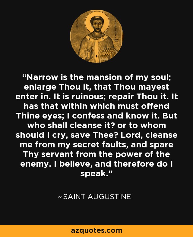 Narrow is the mansion of my soul; enlarge Thou it, that Thou mayest enter in. It is ruinous; repair Thou it. It has that within which must offend Thine eyes; I confess and know it. But who shall cleanse it? or to whom should I cry, save Thee? Lord, cleanse me from my secret faults, and spare Thy servant from the power of the enemy. I believe, and therefore do I speak. - Saint Augustine