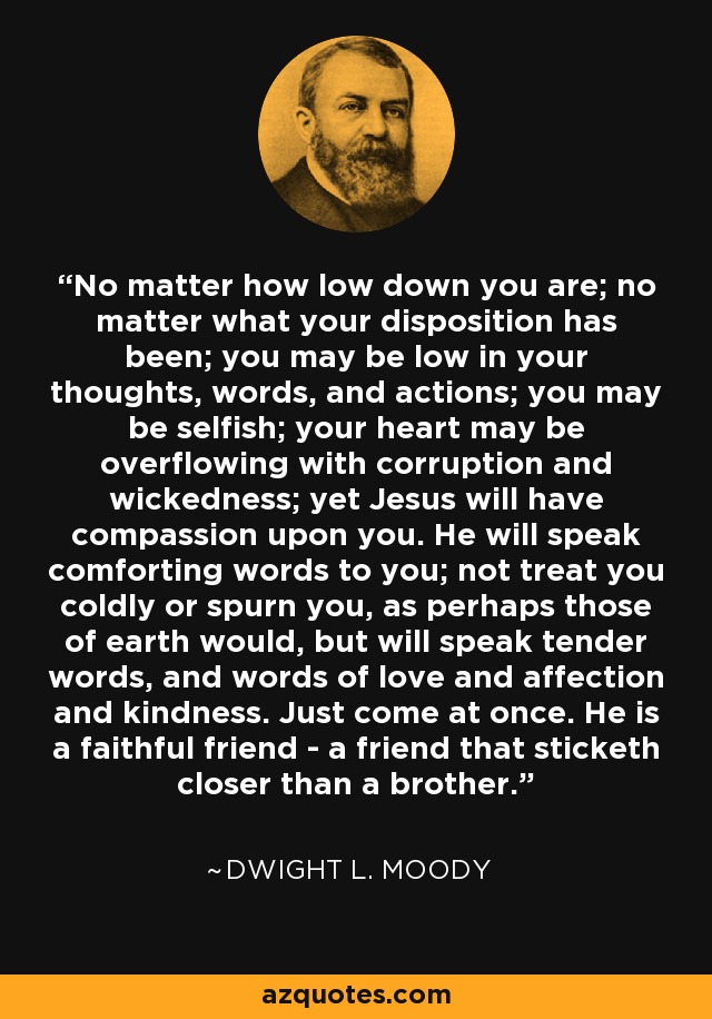 No matter how low down you are; no matter what your disposition has been; you may be low in your thoughts, words, and actions; you may be selfish; your heart may be overflowing with corruption and wickedness; yet Jesus will have compassion upon you. He will speak comforting words to you; not treat you coldly or spurn you, as perhaps those of earth would, but will speak tender words, and words of love and affection and kindness. Just come at once. He is a faithful friend - a friend that sticketh closer than a brother. - Dwight L. Moody