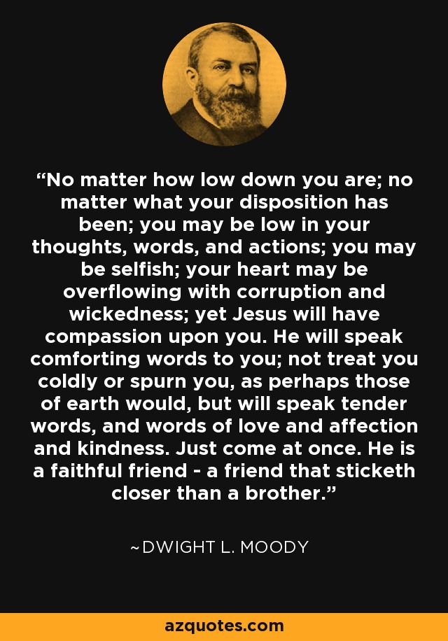 No matter how low down you are; no matter what your disposition has been; you may be low in your thoughts, words, and actions; you may be selfish; your heart may be overflowing with corruption and wickedness; yet Jesus will have compassion upon you. He will speak comforting words to you; not treat you coldly or spurn you, as perhaps those of earth would, but will speak tender words, and words of love and affection and kindness. Just come at once. He is a faithful friend - a friend that sticketh closer than a brother. - Dwight L. Moody