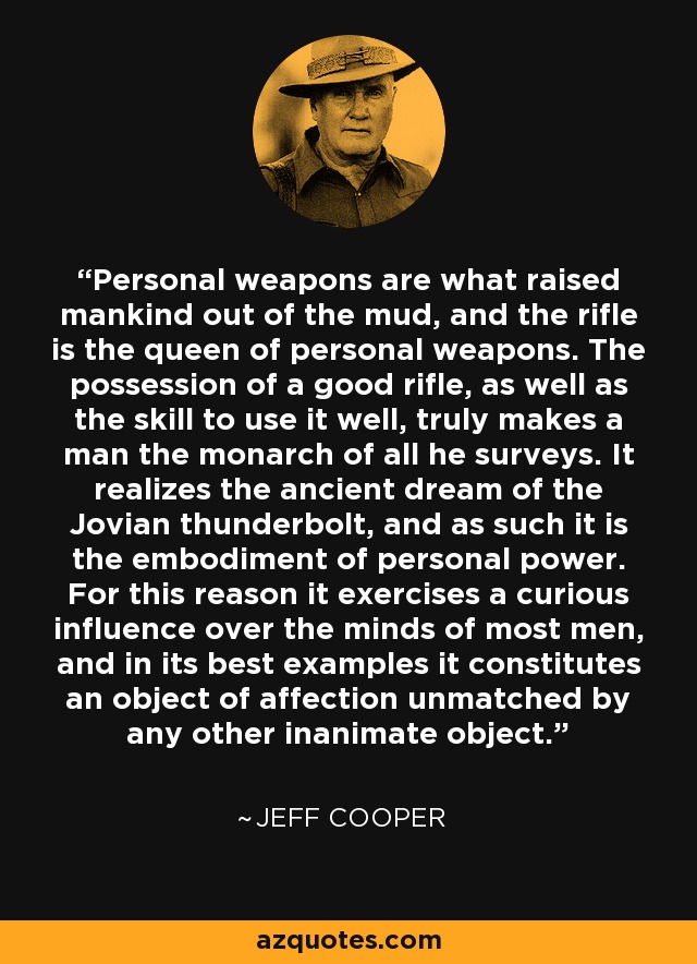 Personal weapons are what raised mankind out of the mud, and the rifle is the queen of personal weapons. The possession of a good rifle, as well as the skill to use it well, truly makes a man the monarch of all he surveys. It realizes the ancient dream of the Jovian thunderbolt, and as such it is the embodiment of personal power. For this reason it exercises a curious influence over the minds of most men, and in its best examples it constitutes an object of affection unmatched by any other inanimate object. - Jeff Cooper