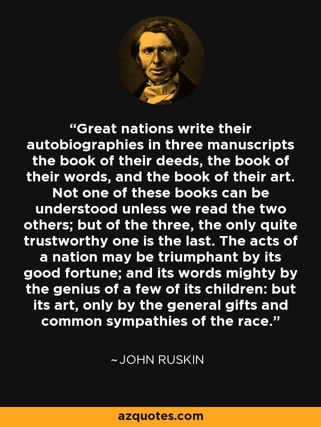 Great nations write their autobiographies in three manuscripts the book of their deeds, the book of their words, and the book of their art. Not one of these books can be understood unless we read the two others; but of the three, the only quite trustworthy one is the last. The acts of a nation may be triumphant by its good fortune; and its words mighty by the genius of a few of its children: but its art, only by the general gifts and common sympathies of the race. - John Ruskin