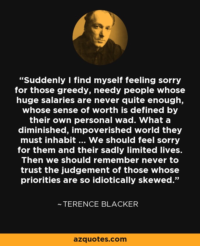 Suddenly I find myself feeling sorry for those greedy, needy people whose huge salaries are never quite enough, whose sense of worth is defined by their own personal wad. What a diminished, impoverished world they must inhabit ... We should feel sorry for them and their sadly limited lives. Then we should remember never to trust the judgement of those whose priorities are so idiotically skewed. - Terence Blacker