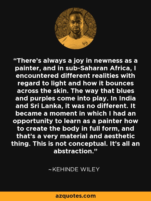 There's always a joy in newness as a painter, and in sub-Saharan Africa, I encountered different realities with regard to light and how it bounces across the skin. The way that blues and purples come into play. In India and Sri Lanka, it was no different. It became a moment in which I had an opportunity to learn as a painter how to create the body in full form, and that's a very material and aesthetic thing. This is not conceptual. It's all an abstraction. - Kehinde Wiley