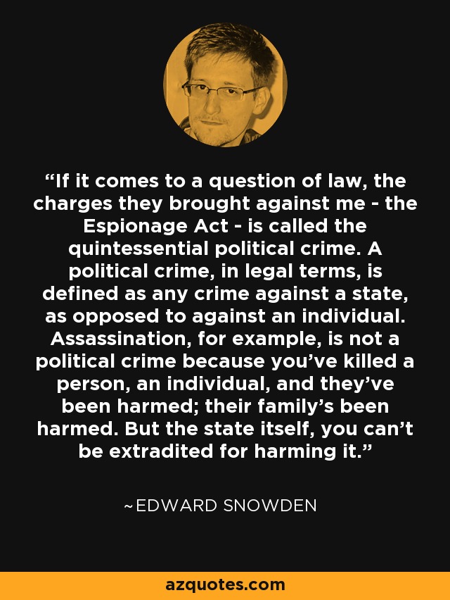 If it comes to a question of law, the charges they brought against me - the Espionage Act - is called the quintessential political crime. A political crime, in legal terms, is defined as any crime against a state, as opposed to against an individual. Assassination, for example, is not a political crime because you've killed a person, an individual, and they've been harmed; their family's been harmed. But the state itself, you can't be extradited for harming it. - Edward Snowden