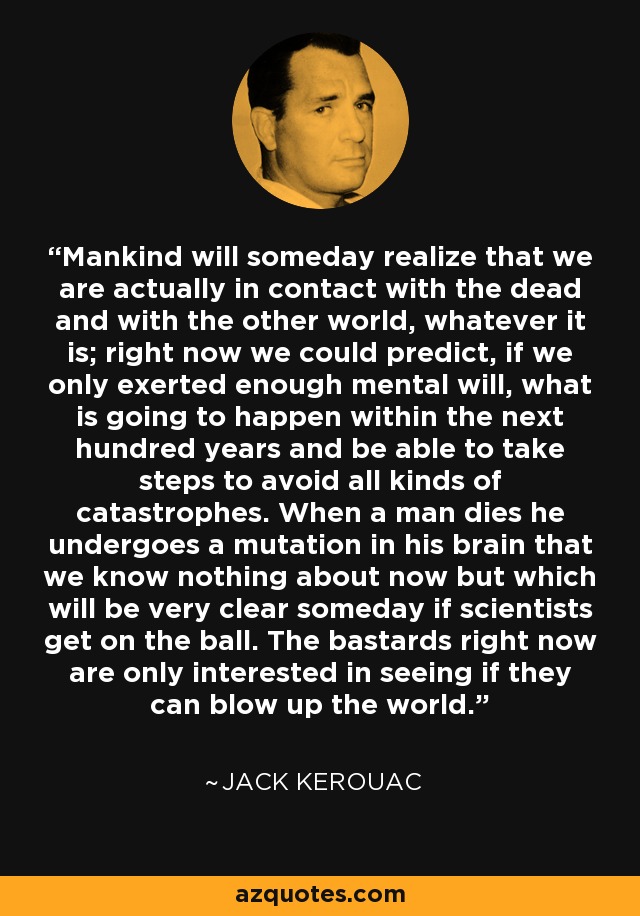 Mankind will someday realize that we are actually in contact with the dead and with the other world, whatever it is; right now we could predict, if we only exerted enough mental will, what is going to happen within the next hundred years and be able to take steps to avoid all kinds of catastrophes. When a man dies he undergoes a mutation in his brain that we know nothing about now but which will be very clear someday if scientists get on the ball. The bastards right now are only interested in seeing if they can blow up the world. - Jack Kerouac