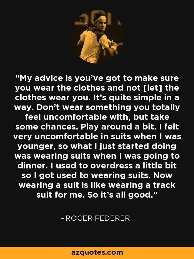 My advice is you've got to make sure you wear the clothes and not [let] the clothes wear you. It's quite simple in a way. Don't wear something you totally feel uncomfortable with, but take some chances. Play around a bit. I felt very uncomfortable in suits when I was younger, so what I just started doing was wearing suits when I was going to dinner. I used to overdress a little bit so I got used to wearing suits. Now wearing a suit is like wearing a track suit for me. So it's all good. - Roger Federer
