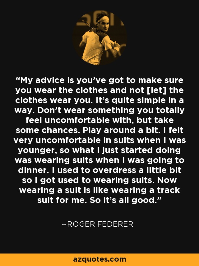 My advice is you've got to make sure you wear the clothes and not [let] the clothes wear you. It's quite simple in a way. Don't wear something you totally feel uncomfortable with, but take some chances. Play around a bit. I felt very uncomfortable in suits when I was younger, so what I just started doing was wearing suits when I was going to dinner. I used to overdress a little bit so I got used to wearing suits. Now wearing a suit is like wearing a track suit for me. So it's all good. - Roger Federer