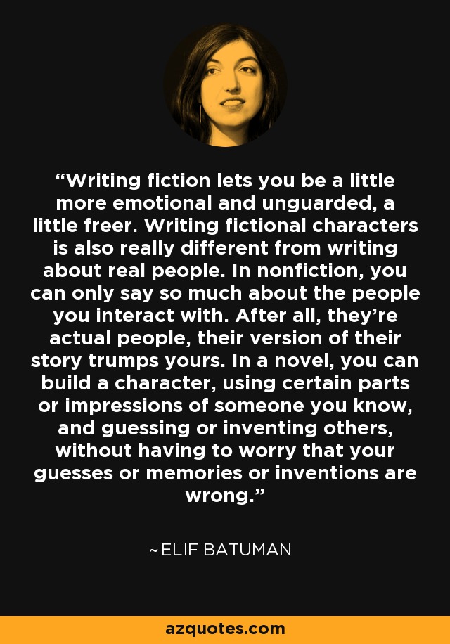 Writing fiction lets you be a little more emotional and unguarded, a little freer. Writing fictional characters is also really different from writing about real people. In nonfiction, you can only say so much about the people you interact with. After all, they're actual people, their version of their story trumps yours. In a novel, you can build a character, using certain parts or impressions of someone you know, and guessing or inventing others, without having to worry that your guesses or memories or inventions are wrong. - Elif Batuman