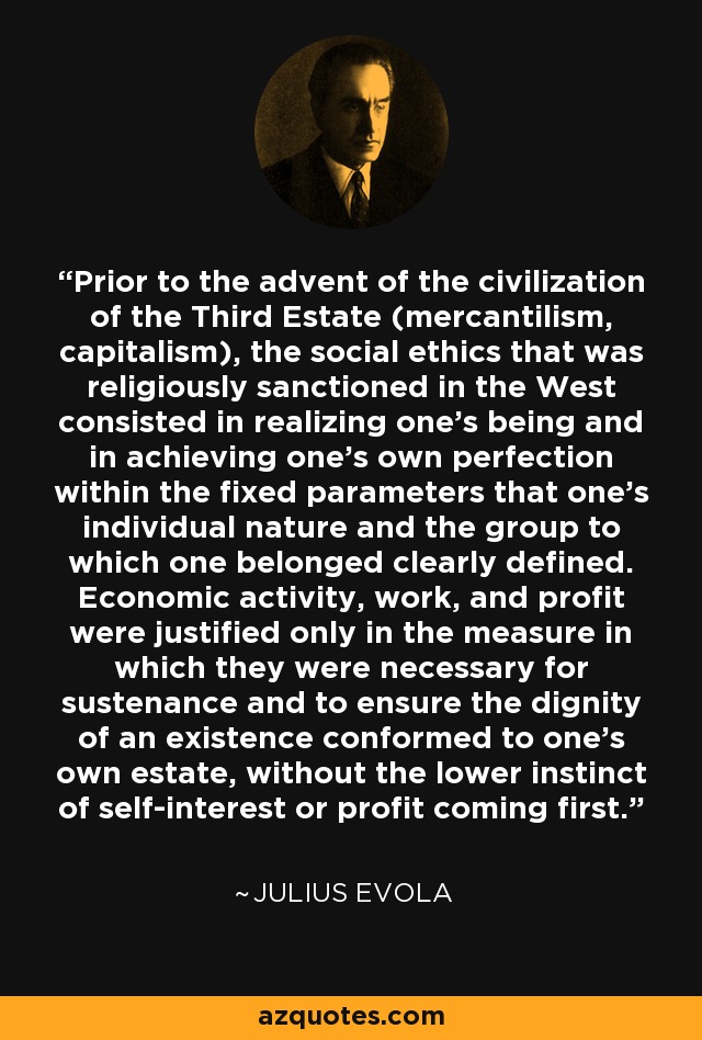 Prior to the advent of the civilization of the Third Estate (mercantilism, capitalism), the social ethics that was religiously sanctioned in the West consisted in realizing one’s being and in achieving one’s own perfection within the fixed parameters that one’s individual nature and the group to which one belonged clearly defined. Economic activity, work, and profit were justified only in the measure in which they were necessary for sustenance and to ensure the dignity of an existence conformed to one’s own estate, without the lower instinct of self-interest or profit coming first. - Julius Evola