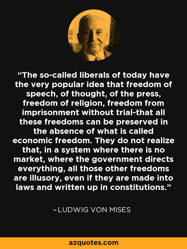 The so-called liberals of today have the very popular idea that freedom of speech, of thought, of the press, freedom of religion, freedom from imprisonment without trial-that all these freedoms can be preserved in the absence of what is called economic freedom. They do not realize that, in a system where there is no market, where the government directs everything, all those other freedoms are illusory, even if they are made into laws and written up in constitutions. - Ludwig von Mises