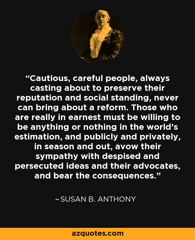 Cautious, careful people, always casting about to preserve their reputation and social standing, never can bring about a reform. Those who are really in earnest must be willing to be anything or nothing in the world's estimation, and publicly and privately, in season and out, avow their sympathy with despised and persecuted ideas and their advocates, and bear the consequences. - Susan B. Anthony