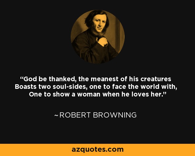 God be thanked, the meanest of his creatures Boasts two soul-sides, one to face the world with, One to show a woman when he loves her. - Robert Browning