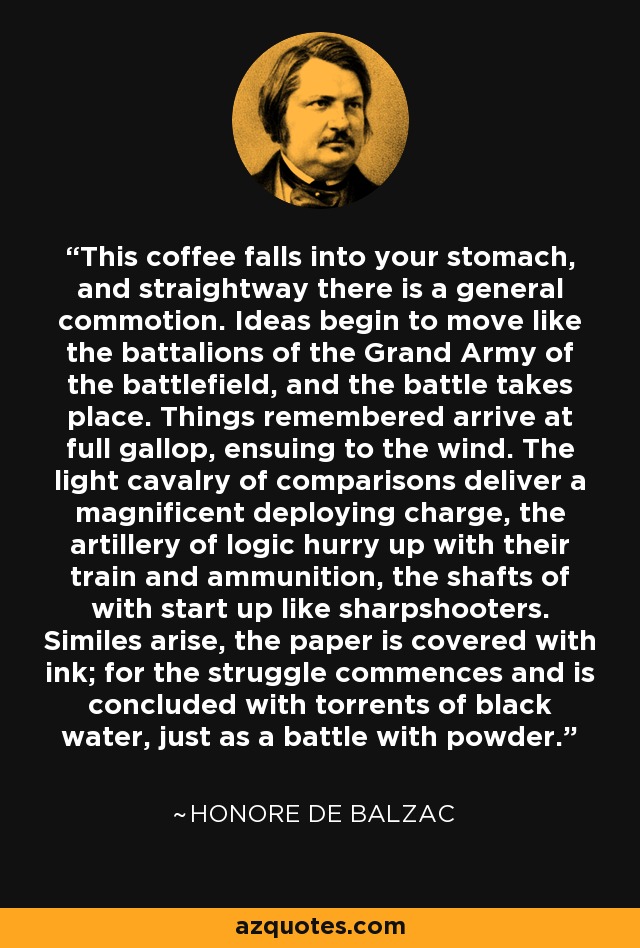 This coffee falls into your stomach, and straightway there is a general commotion. Ideas begin to move like the battalions of the Grand Army of the battlefield, and the battle takes place. Things remembered arrive at full gallop, ensuing to the wind. The light cavalry of comparisons deliver a magnificent deploying charge, the artillery of logic hurry up with their train and ammunition, the shafts of with start up like sharpshooters. Similes arise, the paper is covered with ink; for the struggle commences and is concluded with torrents of black water, just as a battle with powder. - Honore de Balzac