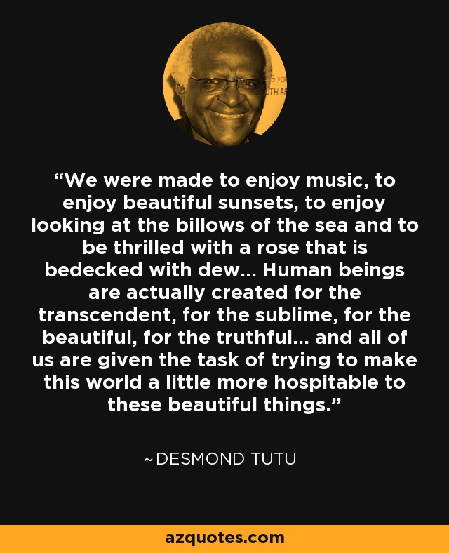 We were made to enjoy music, to enjoy beautiful sunsets, to enjoy looking at the billows of the sea and to be thrilled with a rose that is bedecked with dew… Human beings are actually created for the transcendent, for the sublime, for the beautiful, for the truthful... and all of us are given the task of trying to make this world a little more hospitable to these beautiful things. - Desmond Tutu