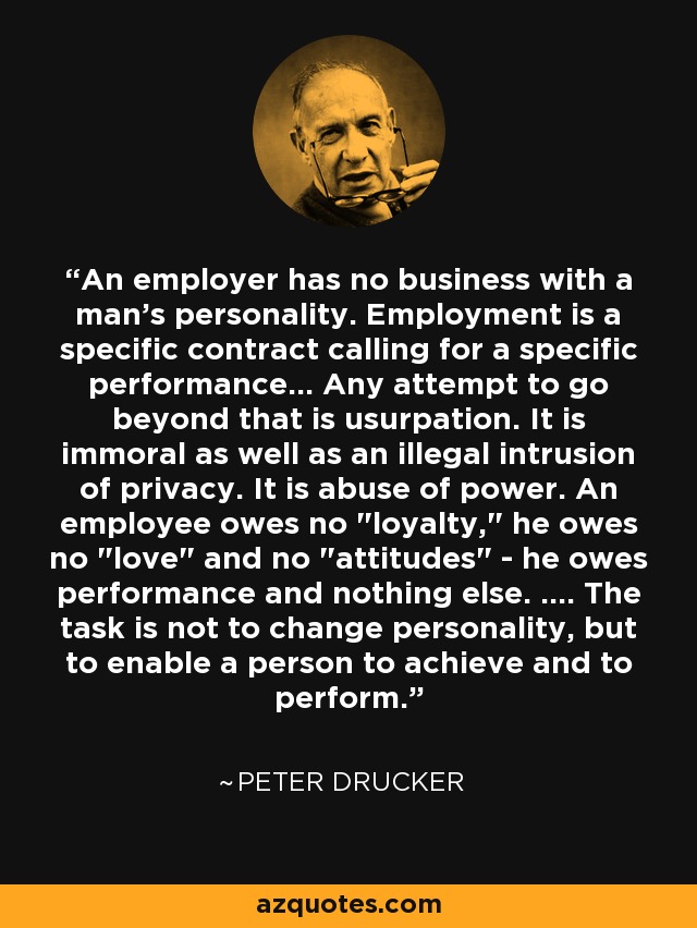 An employer has no business with a man's personality. Employment is a specific contract calling for a specific performance... Any attempt to go beyond that is usurpation. It is immoral as well as an illegal intrusion of privacy. It is abuse of power. An employee owes no 