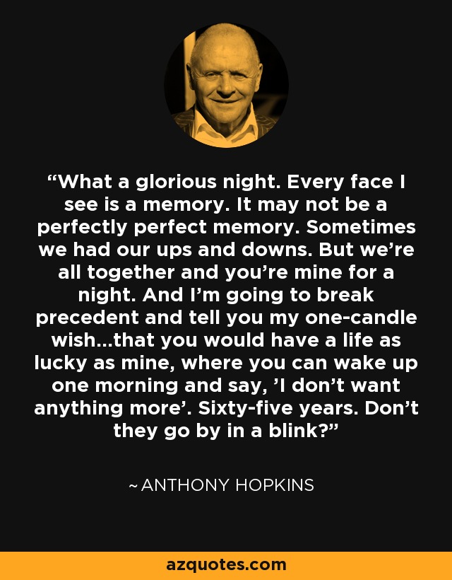 What a glorious night. Every face I see is a memory. It may not be a perfectly perfect memory. Sometimes we had our ups and downs. But we're all together and you're mine for a night. And I'm going to break precedent and tell you my one-candle wish...that you would have a life as lucky as mine, where you can wake up one morning and say, 'I don't want anything more'. Sixty-five years. Don't they go by in a blink? - Anthony Hopkins