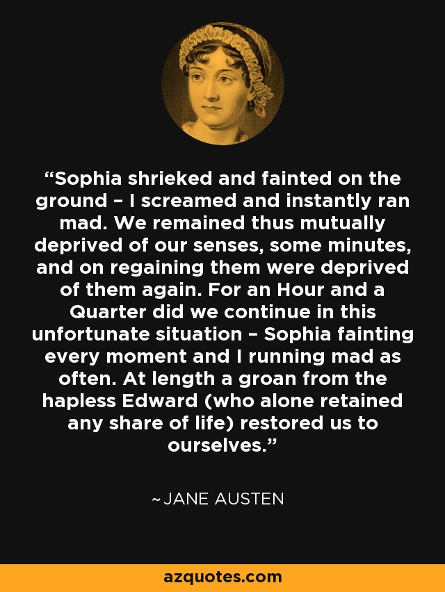 Sophia shrieked and fainted on the ground – I screamed and instantly ran mad. We remained thus mutually deprived of our senses, some minutes, and on regaining them were deprived of them again. For an Hour and a Quarter did we continue in this unfortunate situation – Sophia fainting every moment and I running mad as often. At length a groan from the hapless Edward (who alone retained any share of life) restored us to ourselves. - Jane Austen