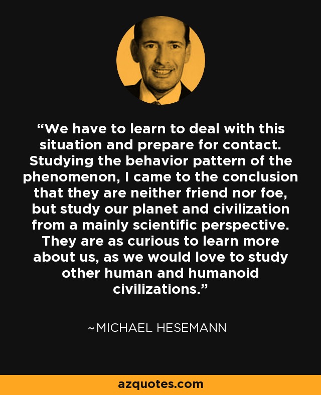 We have to learn to deal with this situation and prepare for contact. Studying the behavior pattern of the phenomenon, I came to the conclusion that they are neither friend nor foe, but study our planet and civilization from a mainly scientific perspective. They are as curious to learn more about us, as we would love to study other human and humanoid civilizations. - Michael Hesemann