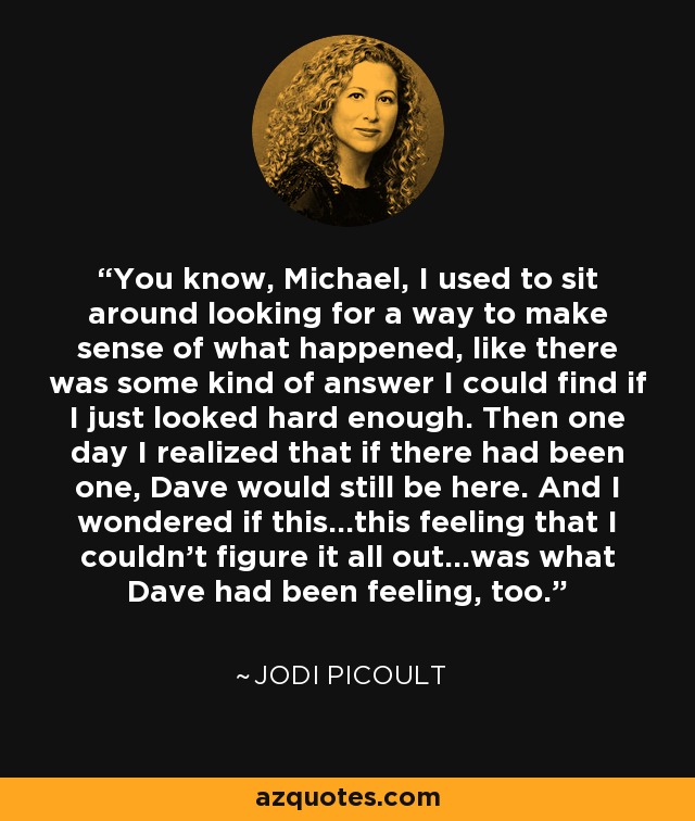 You know, Michael, I used to sit around looking for a way to make sense of what happened, like there was some kind of answer I could find if I just looked hard enough. Then one day I realized that if there had been one, Dave would still be here. And I wondered if this...this feeling that I couldn't figure it all out...was what Dave had been feeling, too. - Jodi Picoult
