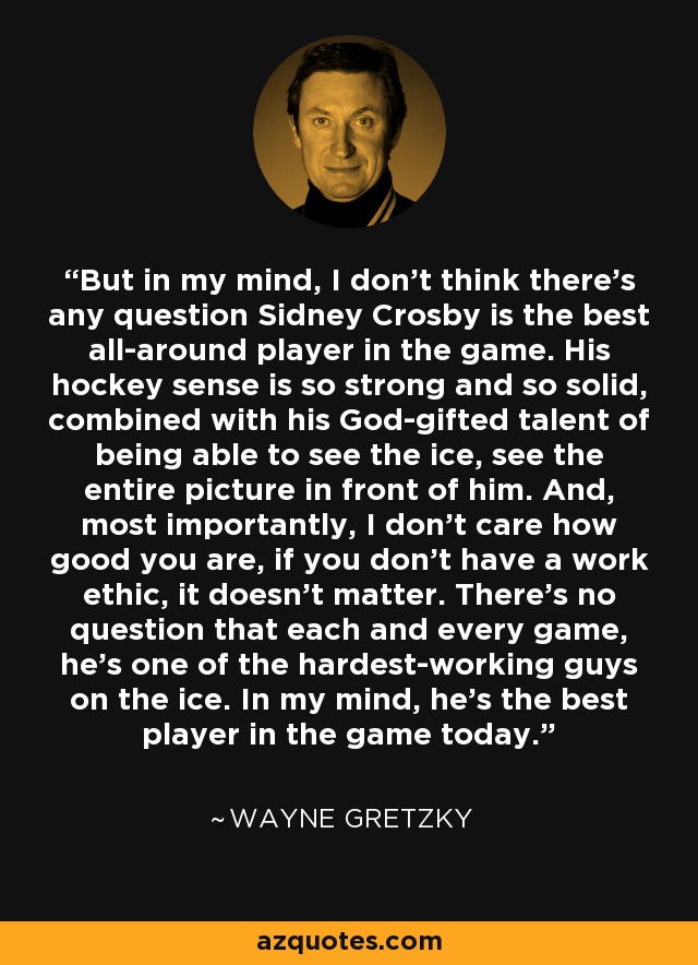 But in my mind, I don't think there's any question Sidney Crosby is the best all-around player in the game. His hockey sense is so strong and so solid, combined with his God-gifted talent of being able to see the ice, see the entire picture in front of him. And, most importantly, I don't care how good you are, if you don't have a work ethic, it doesn't matter. There's no question that each and every game, he's one of the hardest-working guys on the ice. In my mind, he's the best player in the game today. - Wayne Gretzky