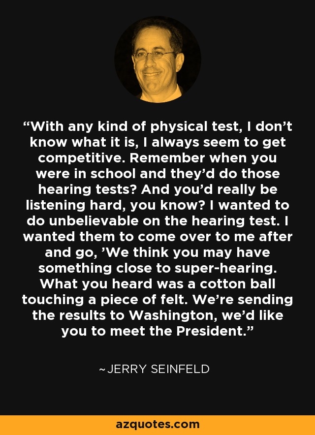 With any kind of physical test, I don't know what it is, I always seem to get competitive. Remember when you were in school and they'd do those hearing tests? And you'd really be listening hard, you know? I wanted to do unbelievable on the hearing test. I wanted them to come over to me after and go, 'We think you may have something close to super-hearing. What you heard was a cotton ball touching a piece of felt. We're sending the results to Washington, we'd like you to meet the President.' - Jerry Seinfeld