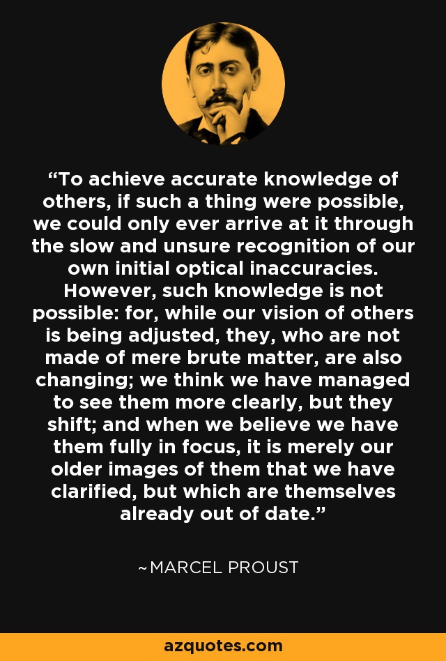 To achieve accurate knowledge of others, if such a thing were possible, we could only ever arrive at it through the slow and unsure recognition of our own initial optical inaccuracies. However, such knowledge is not possible: for, while our vision of others is being adjusted, they, who are not made of mere brute matter, are also changing; we think we have managed to see them more clearly, but they shift; and when we believe we have them fully in focus, it is merely our older images of them that we have clarified, but which are themselves already out of date. - Marcel Proust