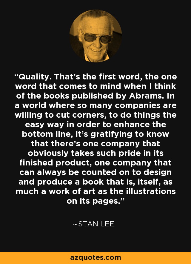 Quality. That's the first word, the one word that comes to mind when I think of the books published by Abrams. In a world where so many companies are willing to cut corners, to do things the easy way in order to enhance the bottom line, it's gratifying to know that there's one company that obviously takes such pride in its finished product, one company that can always be counted on to design and produce a book that is, itself, as much a work of art as the illustrations on its pages. - Stan Lee