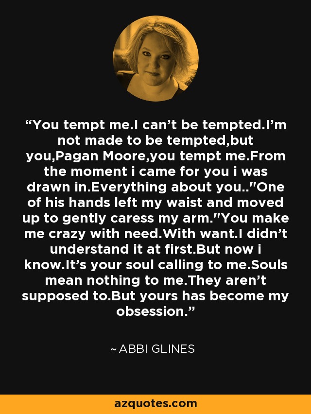 You tempt me.I can't be tempted.I'm not made to be tempted,but you,Pagan Moore,you tempt me.From the moment i came for you i was drawn in.Everything about you..