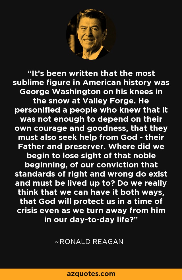 It's been written that the most sublime figure in American history was George Washington on his knees in the snow at Valley Forge. He personified a people who knew that it was not enough to depend on their own courage and goodness, that they must also seek help from God - their Father and preserver. Where did we begin to lose sight of that noble beginning, of our conviction that standards of right and wrong do exist and must be lived up to? Do we really think that we can have it both ways, that God will protect us in a time of crisis even as we turn away from him in our day-to-day life? - Ronald Reagan