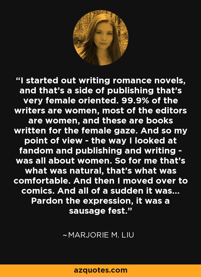 I started out writing romance novels, and that's a side of publishing that's very female oriented. 99.9% of the writers are women, most of the editors are women, and these are books written for the female gaze. And so my point of view - the way I looked at fandom and publishing and writing - was all about women. So for me that's what was natural, that's what was comfortable. And then I moved over to comics. And all of a sudden it was... Pardon the expression, it was a sausage fest. - Marjorie M. Liu