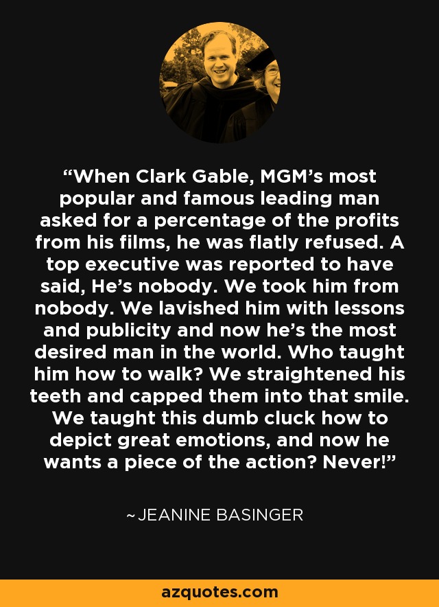 When Clark Gable, MGM's most popular and famous leading man asked for a percentage of the profits from his films, he was flatly refused. A top executive was reported to have said, He's nobody. We took him from nobody. We lavished him with lessons and publicity and now he's the most desired man in the world. Who taught him how to walk? We straightened his teeth and capped them into that smile. We taught this dumb cluck how to depict great emotions, and now he wants a piece of the action? Never! - Jeanine Basinger