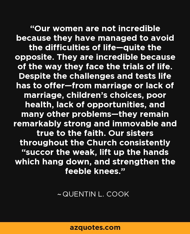 Our women are not incredible because they have managed to avoid the difficulties of life—quite the opposite. They are incredible because of the way they face the trials of life. Despite the challenges and tests life has to offer—from marriage or lack of marriage, children’s choices, poor health, lack of opportunities, and many other problems—they remain remarkably strong and immovable and true to the faith. Our sisters throughout the Church consistently “succor the weak, lift up the hands which hang down, and strengthen the feeble knees. - Quentin L. Cook