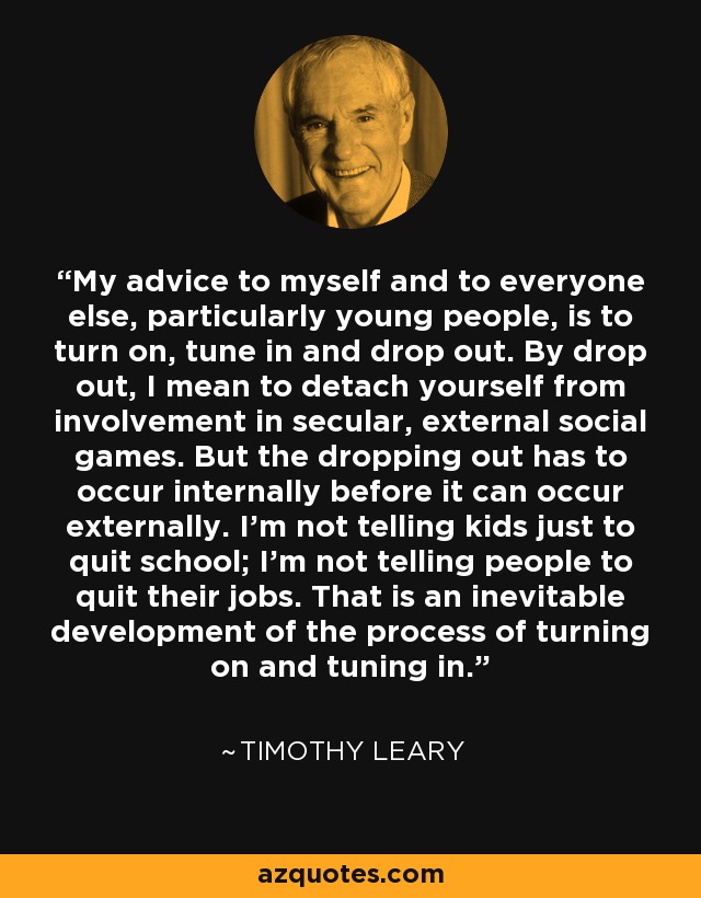 My advice to myself and to everyone else, particularly young people, is to turn on, tune in and drop out. By drop out, I mean to detach yourself from involvement in secular, external social games. But the dropping out has to occur internally before it can occur externally. I'm not telling kids just to quit school; I'm not telling people to quit their jobs. That is an inevitable development of the process of turning on and tuning in. - Timothy Leary