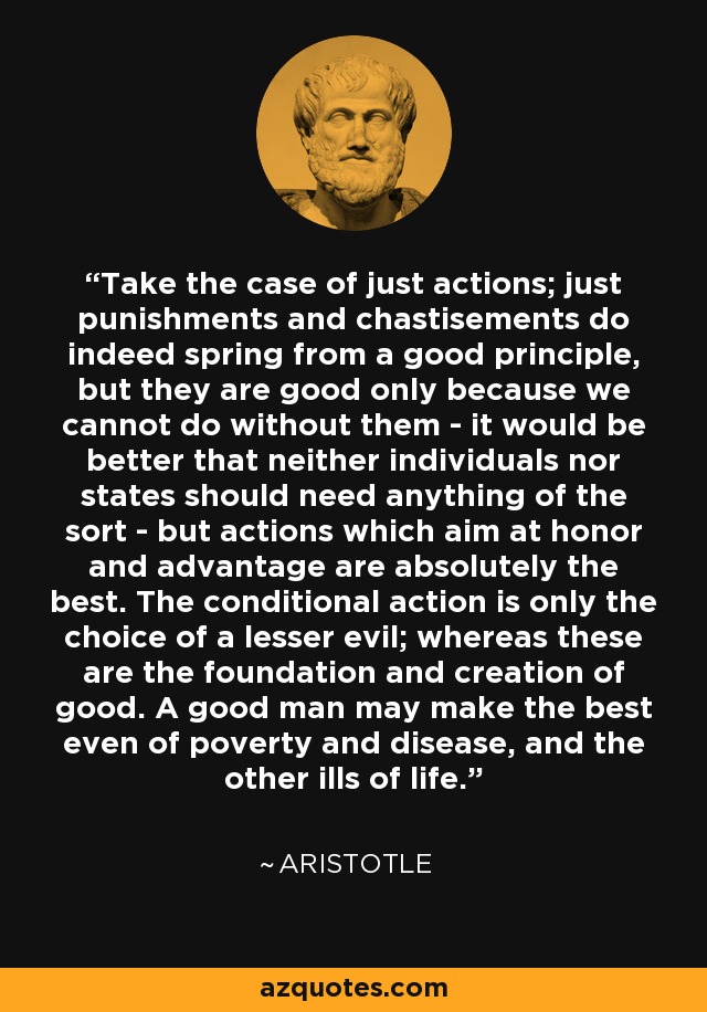 Take the case of just actions; just punishments and chastisements do indeed spring from a good principle, but they are good only because we cannot do without them - it would be better that neither individuals nor states should need anything of the sort - but actions which aim at honor and advantage are absolutely the best. The conditional action is only the choice of a lesser evil; whereas these are the foundation and creation of good. A good man may make the best even of poverty and disease, and the other ills of life. - Aristotle