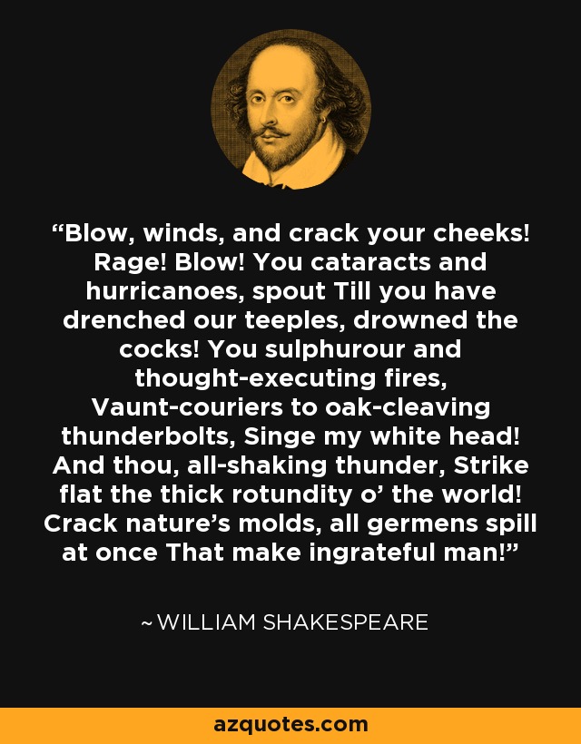 Blow, winds, and crack your cheeks! Rage! Blow! You cataracts and hurricanoes, spout Till you have drenched our teeples, drowned the cocks! You sulphurour and thought-executing fires, Vaunt-couriers to oak-cleaving thunderbolts, Singe my white head! And thou, all-shaking thunder, Strike flat the thick rotundity o' the world! Crack nature's molds, all germens spill at once That make ingrateful man! - William Shakespeare