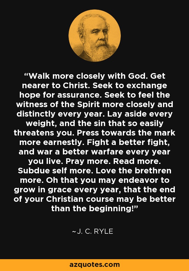Walk more closely with God. Get nearer to Christ. Seek to exchange hope for assurance. Seek to feel the witness of the Spirit more closely and distinctly every year. Lay aside every weight, and the sin that so easily threatens you. Press towards the mark more earnestly. Fight a better fight, and war a better warfare every year you live. Pray more. Read more. Subdue self more. Love the brethren more. Oh that you may endeavor to grow in grace every year, that the end of your Christian course may be better than the beginning! - J. C. Ryle