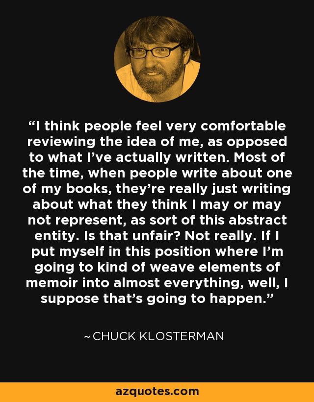 I think people feel very comfortable reviewing the idea of me, as opposed to what I've actually written. Most of the time, when people write about one of my books, they're really just writing about what they think I may or may not represent, as sort of this abstract entity. Is that unfair? Not really. If I put myself in this position where I'm going to kind of weave elements of memoir into almost everything, well, I suppose that's going to happen. - Chuck Klosterman