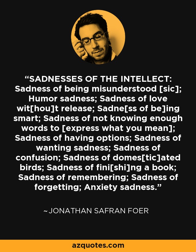 SADNESSES OF THE INTELLECT: Sadness of being misunderstood [sic]; Humor sadness; Sadness of love wit[hou]t release; Sadne[ss of be]ing smart; Sadness of not knowing enough words to [express what you mean]; Sadness of having options; Sadness of wanting sadness; Sadness of confusion; Sadness of domes[tic]ated birds; Sadness of fini[shi]ng a book; Sadness of remembering; Sadness of forgetting; Anxiety sadness. - Jonathan Safran Foer