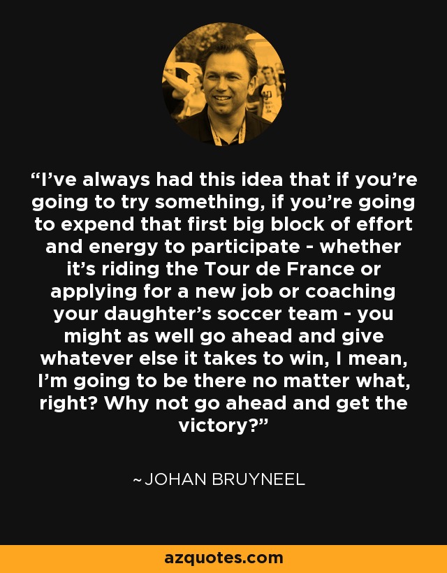 I’ve always had this idea that if you’re going to try something, if you’re going to expend that first big block of effort and energy to participate - whether it’s riding the Tour de France or applying for a new job or coaching your daughter’s soccer team - you might as well go ahead and give whatever else it takes to win, I mean, I’m going to be there no matter what, right? Why not go ahead and get the victory? - Johan Bruyneel