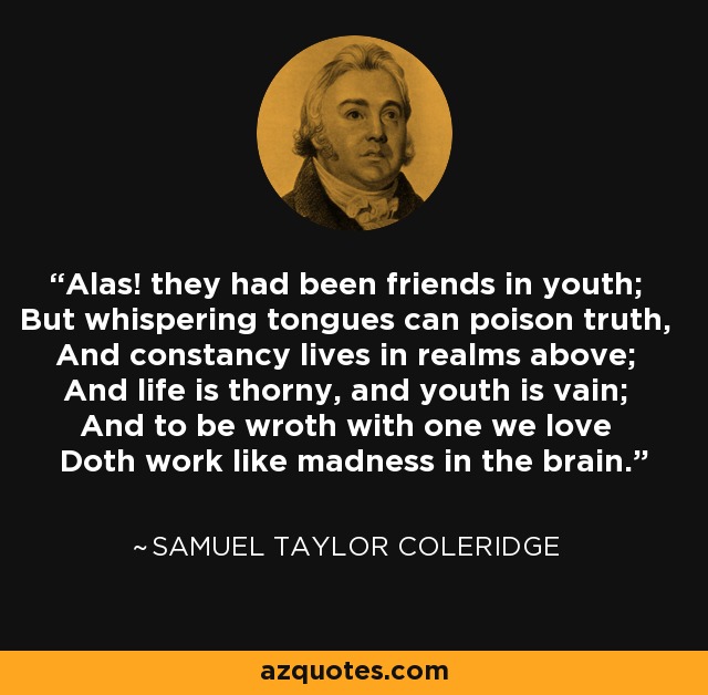 Alas! they had been friends in youth; But whispering tongues can poison truth, And constancy lives in realms above; And life is thorny, and youth is vain; And to be wroth with one we love Doth work like madness in the brain. - Samuel Taylor Coleridge