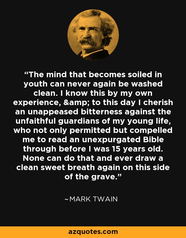 The mind that becomes soiled in youth can never again be washed clean. I know this by my own experience, & to this day I cherish an unappeased bitterness against the unfaithful guardians of my young life, who not only permitted but compelled me to read an unexpurgated Bible through before I was 15 years old. None can do that and ever draw a clean sweet breath again on this side of the grave. - Mark Twain