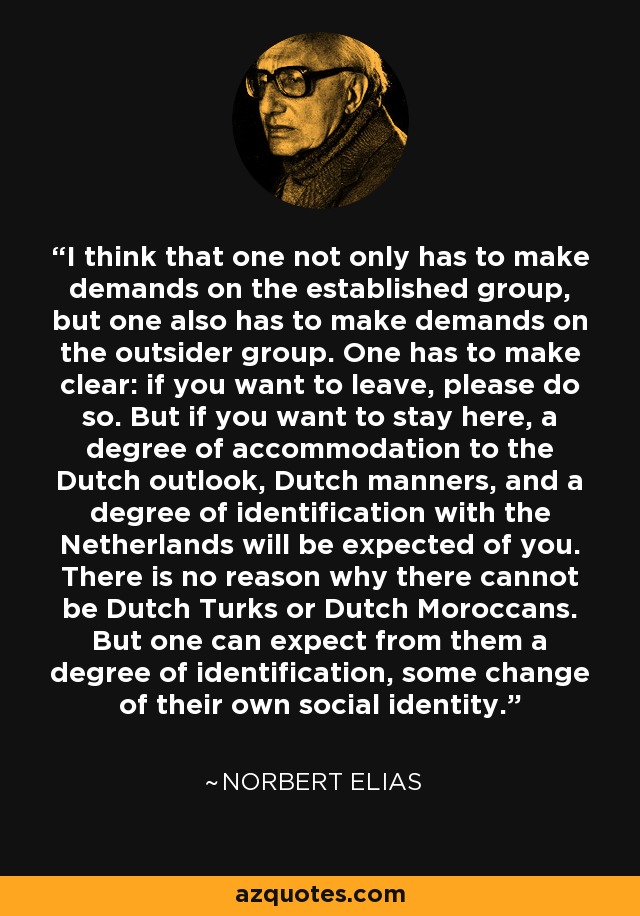 I think that one not only has to make demands on the established group, but one also has to make demands on the outsider group. One has to make clear: if you want to leave, please do so. But if you want to stay here, a degree of accommodation to the Dutch outlook, Dutch manners, and a degree of identification with the Netherlands will be expected of you. There is no reason why there cannot be Dutch Turks or Dutch Moroccans. But one can expect from them a degree of identification, some change of their own social identity. - Norbert Elias
