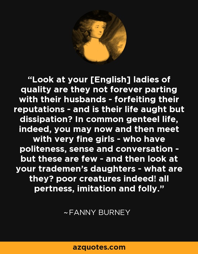 Look at your [English] ladies of quality are they not forever parting with their husbands - forfeiting their reputations - and is their life aught but dissipation? In common genteel life, indeed, you may now and then meet with very fine girls - who have politeness, sense and conversation - but these are few - and then look at your trademen's daughters - what are they? poor creatures indeed! all pertness, imitation and folly. - Fanny Burney