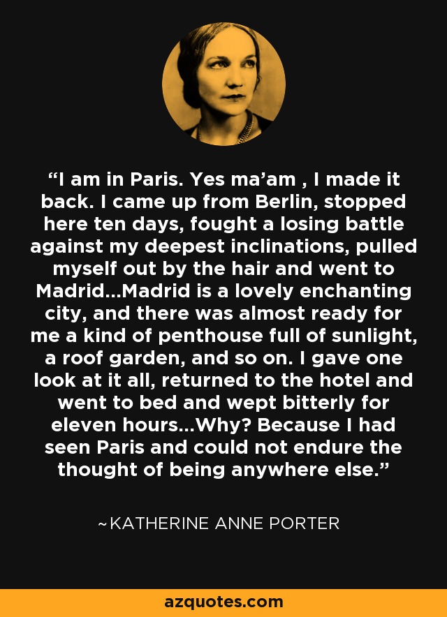 I am in Paris. Yes ma'am , I made it back. I came up from Berlin, stopped here ten days, fought a losing battle against my deepest inclinations, pulled myself out by the hair and went to Madrid...Madrid is a lovely enchanting city, and there was almost ready for me a kind of penthouse full of sunlight, a roof garden, and so on. I gave one look at it all, returned to the hotel and went to bed and wept bitterly for eleven hours...Why? Because I had seen Paris and could not endure the thought of being anywhere else. - Katherine Anne Porter