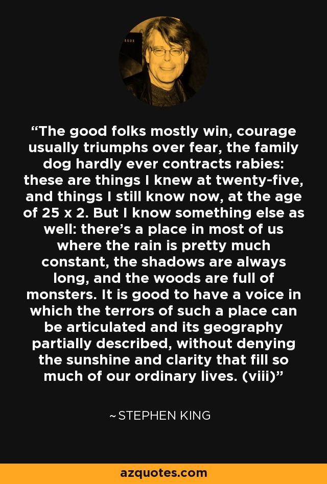 The good folks mostly win, courage usually triumphs over fear, the family dog hardly ever contracts rabies: these are things I knew at twenty-five, and things I still know now, at the age of 25 x 2. But I know something else as well: there's a place in most of us where the rain is pretty much constant, the shadows are always long, and the woods are full of monsters. It is good to have a voice in which the terrors of such a place can be articulated and its geography partially described, without denying the sunshine and clarity that fill so much of our ordinary lives. (viii) - Stephen King