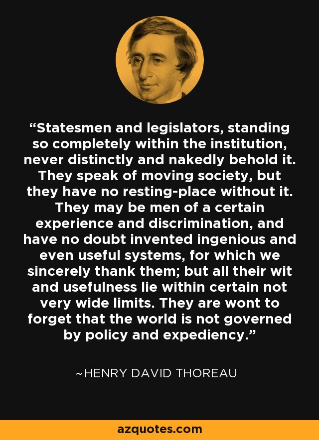 Statesmen and legislators, standing so completely within the institution, never distinctly and nakedly behold it. They speak of moving society, but they have no resting-place without it. They may be men of a certain experience and discrimination, and have no doubt invented ingenious and even useful systems, for which we sincerely thank them; but all their wit and usefulness lie within certain not very wide limits. They are wont to forget that the world is not governed by policy and expediency. - Henry David Thoreau