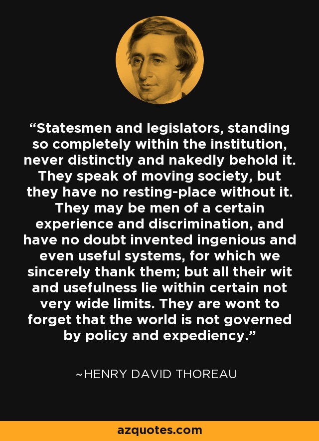 Statesmen and legislators, standing so completely within the institution, never distinctly and nakedly behold it. They speak of moving society, but they have no resting-place without it. They may be men of a certain experience and discrimination, and have no doubt invented ingenious and even useful systems, for which we sincerely thank them; but all their wit and usefulness lie within certain not very wide limits. They are wont to forget that the world is not governed by policy and expediency. - Henry David Thoreau