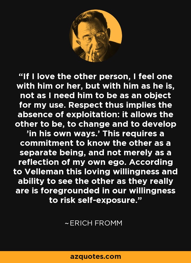 If I love the other person, I feel one with him or her, but with him as he is, not as I need him to be as an object for my use. Respect thus implies the absence of exploitation: it allows the other to be, to change and to develop 'in his own ways.' This requires a commitment to know the other as a separate being, and not merely as a reflection of my own ego. According to Velleman this loving willingness and ability to see the other as they really are is foregrounded in our willingness to risk self-exposure. - Erich Fromm