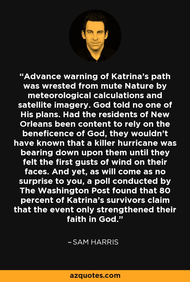 Advance warning of Katrina's path was wrested from mute Nature by meteorological calculations and satellite imagery. God told no one of His plans. Had the residents of New Orleans been content to rely on the beneficence of	God,	they wouldn't have known that a killer hurricane was bearing down upon them until they felt the first gusts of wind on their faces. And yet, as will come as no surprise to you, a poll conducted by The Washington Post found that 80 percent of Katrina's survivors claim that the event only strengthened their faith in God. - Sam Harris